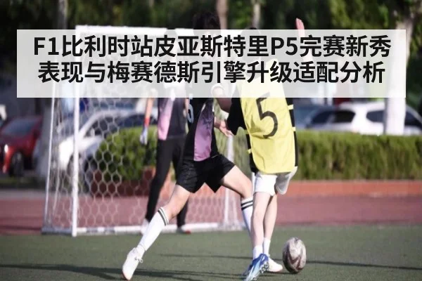 F1比利时站皮亚斯特里P5完赛新秀表现与梅赛德斯引擎升级适配分析
